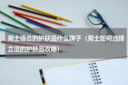 男士适合的护肤品什么牌子（男士如何选择合适的护肤品攻略）