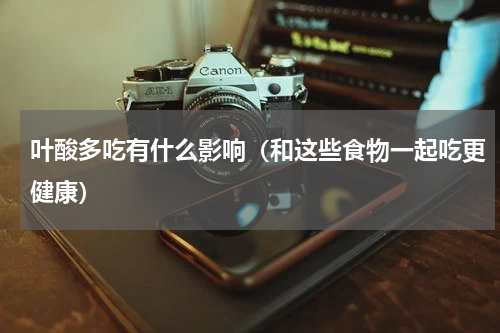 叶酸多吃有什么影响（和这些食物一起吃更健康）